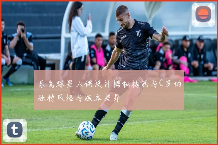 乐高球星人偶设计揭秘梅西与C罗的独特风格与版本差异