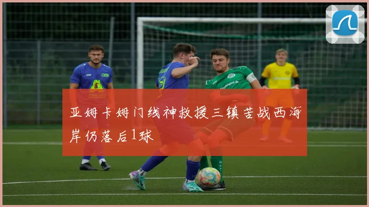 亚姆卡姆门线神救援三镇苦战西海岸仍落后1球