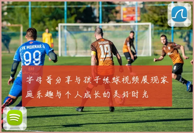 字母哥分享与孩子练球视频展现家庭乐趣与个人成长的美好时光