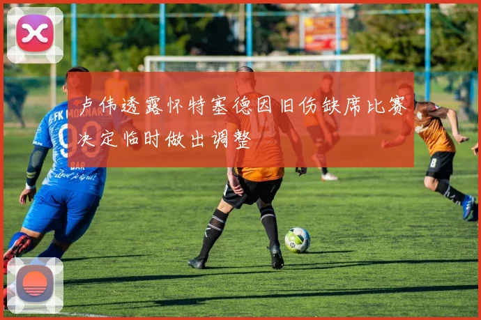 卢伟透露怀特塞德因旧伤缺席比赛决定临时做出调整