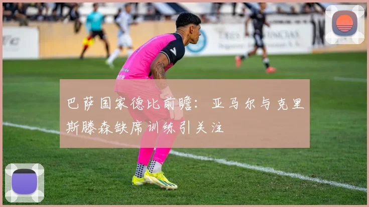 巴萨国家德比前瞻：亚马尔与克里斯滕森缺席训练引关注