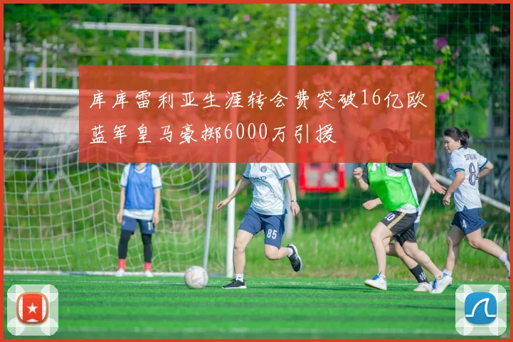 库库雷利亚生涯转会费突破16亿欧蓝军皇马豪掷6000万引援
