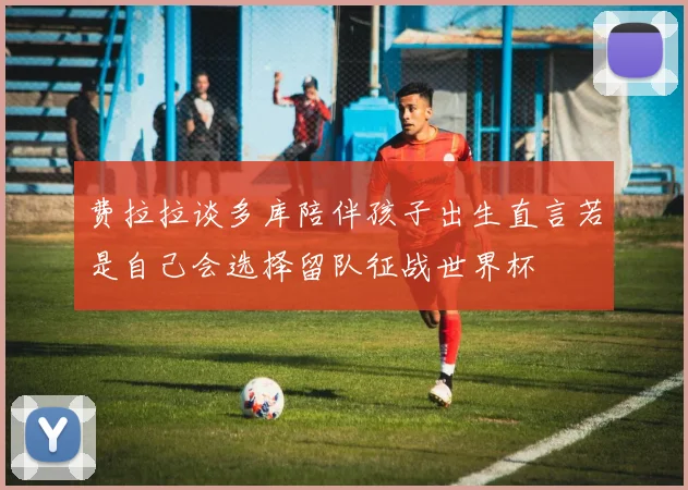 费拉拉谈多库陪伴孩子出生直言若是自己会选择留队征战世界杯