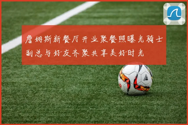 詹姆斯新餐厅开业聚餐照曝光骑士副总与好友齐聚共享美好时光