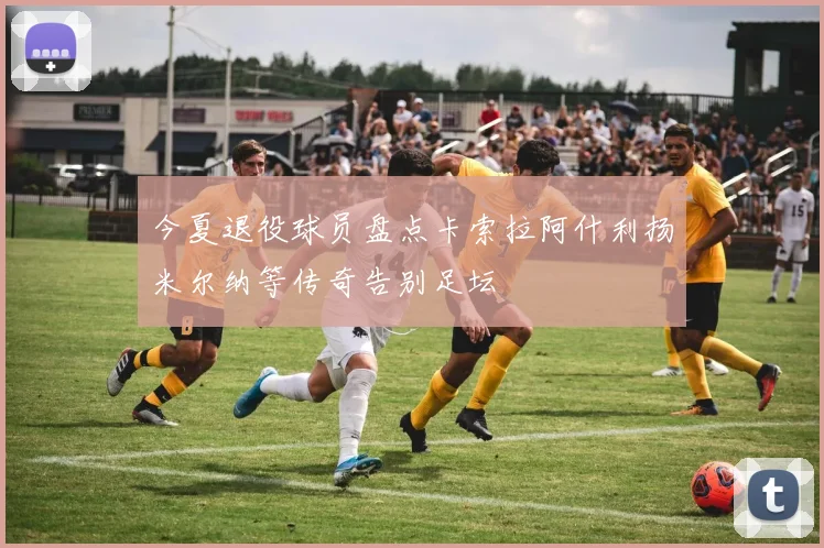 今夏退役球员盘点卡索拉阿什利扬米尔纳等传奇告别足坛