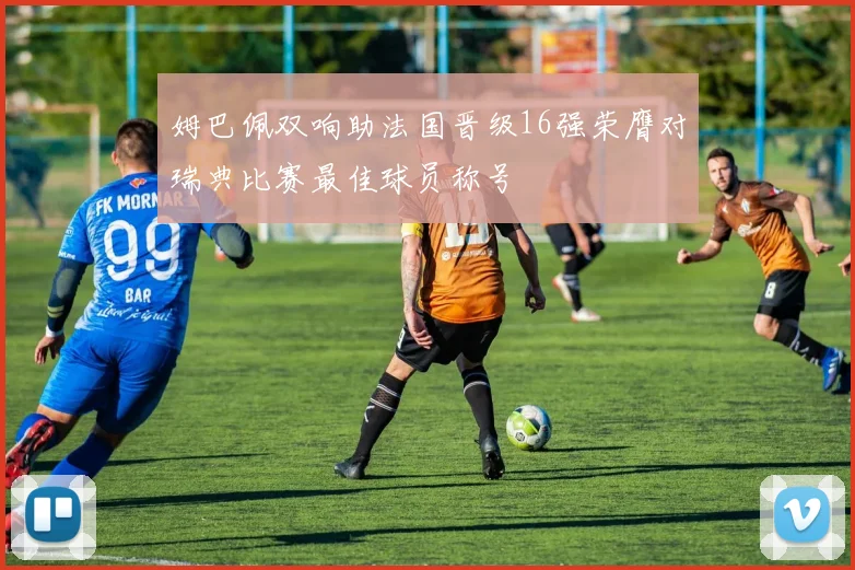 姆巴佩双响助法国晋级16强荣膺对瑞典比赛最佳球员称号
