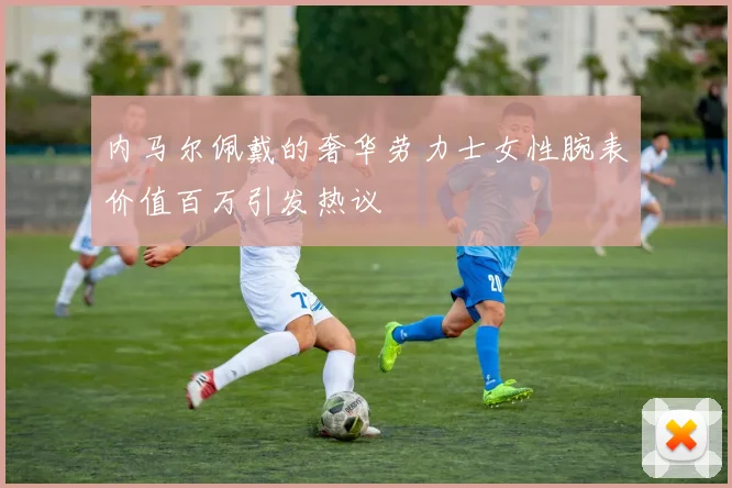 内马尔佩戴的奢华劳力士女性腕表价值百万引发热议