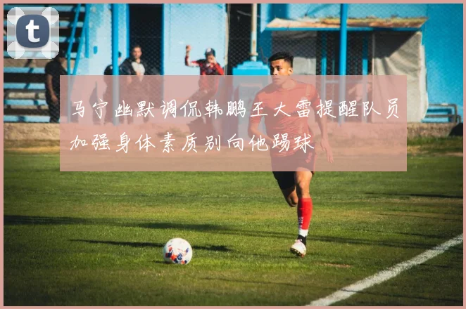 马宁幽默调侃韩鹏王大雷提醒队员加强身体素质别向他踢球