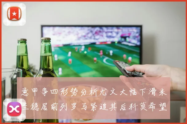 意甲争四形势分析尤文大幅下滑米兰稳居前列罗马紧追其后科莫希望渺茫