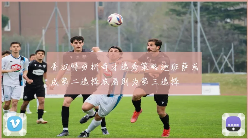 香波特分析奇才选秀策略迪班萨或成第二选择浓眉则为第三选择