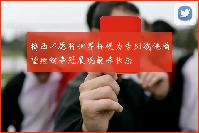 梅西不愿将世界杯视为告别战他渴望继续争冠展现巅峰状态
