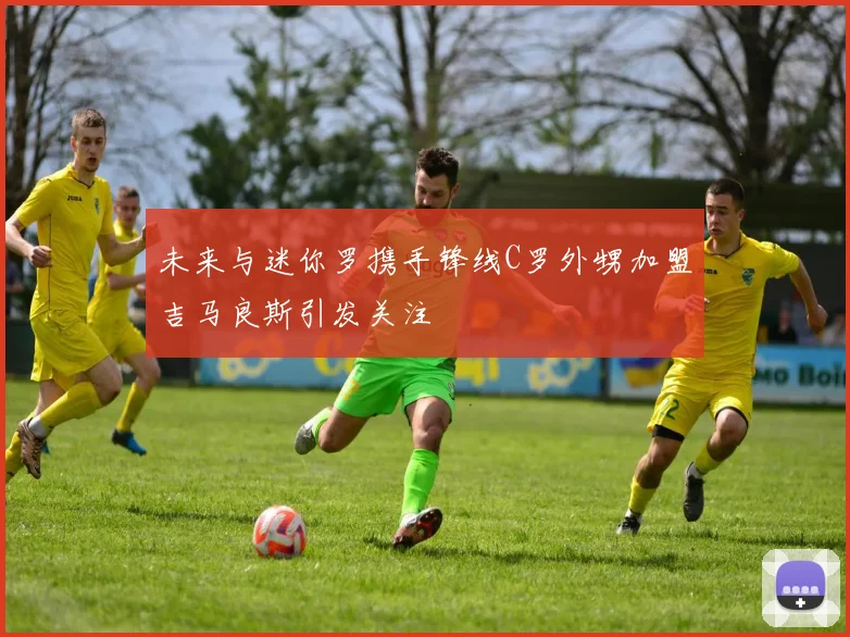 未来与迷你罗携手锋线C罗外甥加盟吉马良斯引发关注
