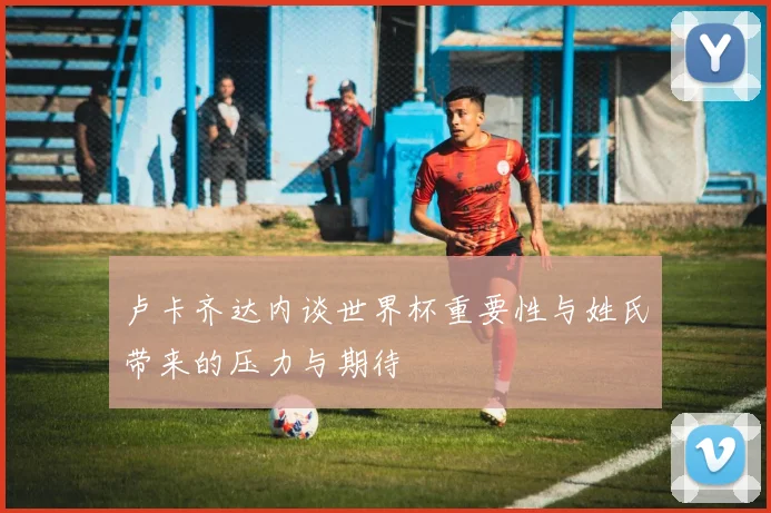 卢卡齐达内谈世界杯重要性与姓氏带来的压力与期待