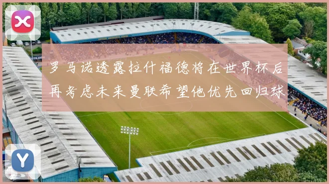 罗马诺透露拉什福德将在世界杯后再考虑未来曼联希望他优先回归球队