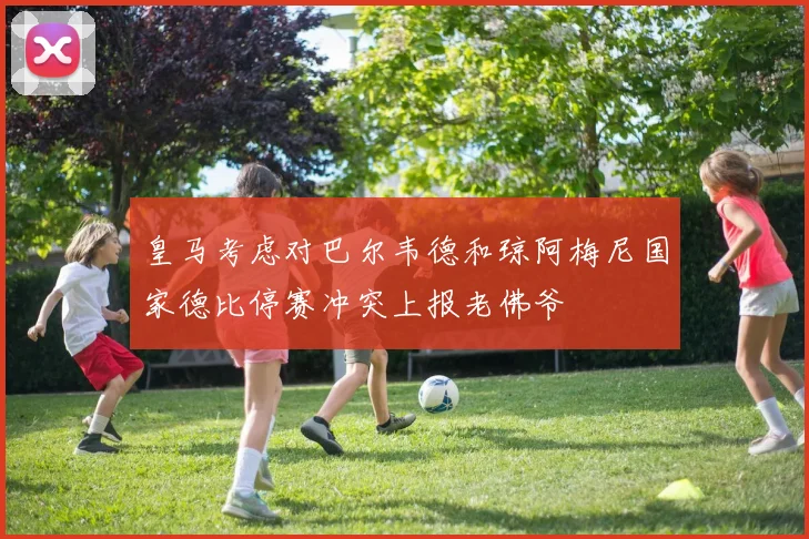 皇马考虑对巴尔韦德和琼阿梅尼国家德比停赛冲突上报老佛爷