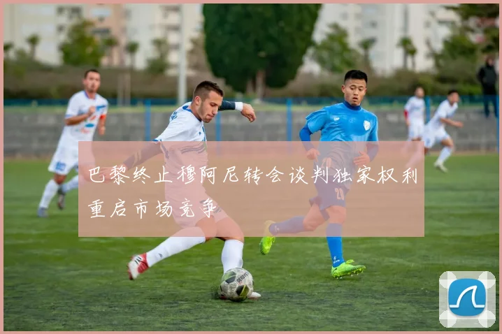 巴黎终止穆阿尼转会谈判独家权利重启市场竞争