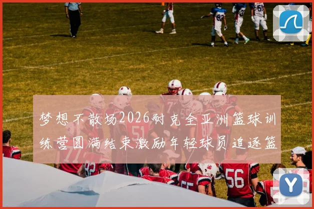 梦想不散场2026耐克全亚洲篮球训练营圆满结束激励年轻球员追逐篮球梦想