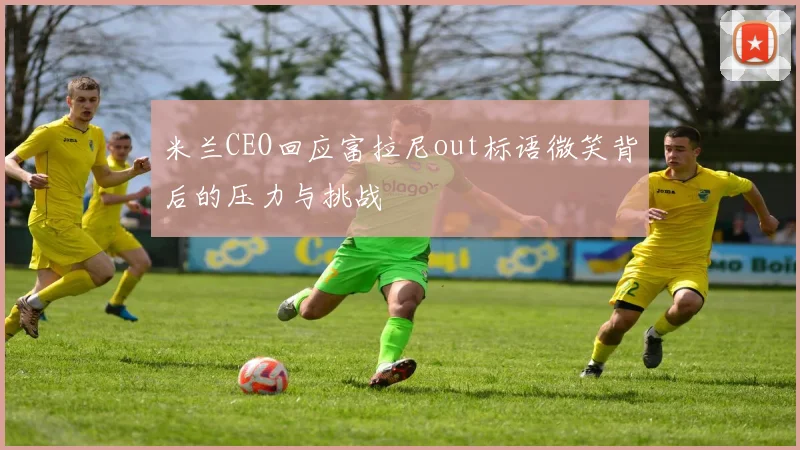 米兰CEO回应富拉尼out标语微笑背后的压力与挑战
