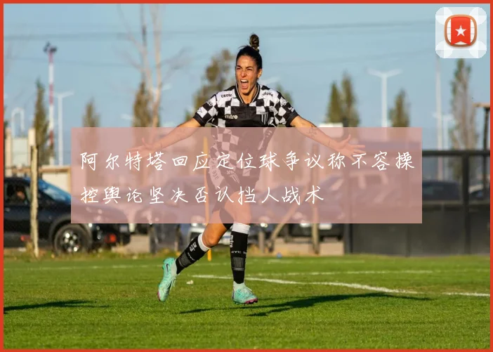 阿尔特塔回应定位球争议称不容操控舆论坚决否认挡人战术