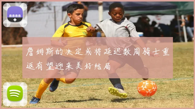 詹姆斯的决定或将延迟数周骑士重返有望迎来美好结局